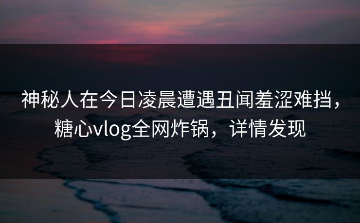 神秘人在今日凌晨遭遇丑闻羞涩难挡,糖心vlog全网炸锅,详情发现 神秘人在今日凌晨遭遇丑闻羞涩难挡,糖心vlog全网炸锅,详情发现