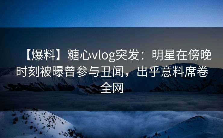 【爆料】糖心vlog突发:明星在傍晚时刻被曝曾参与丑闻,出乎意料席卷全网