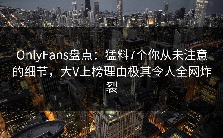OnlyFans盘点:猛料7个你从未注意的细节,大V上榜理由极其令人全网炸裂