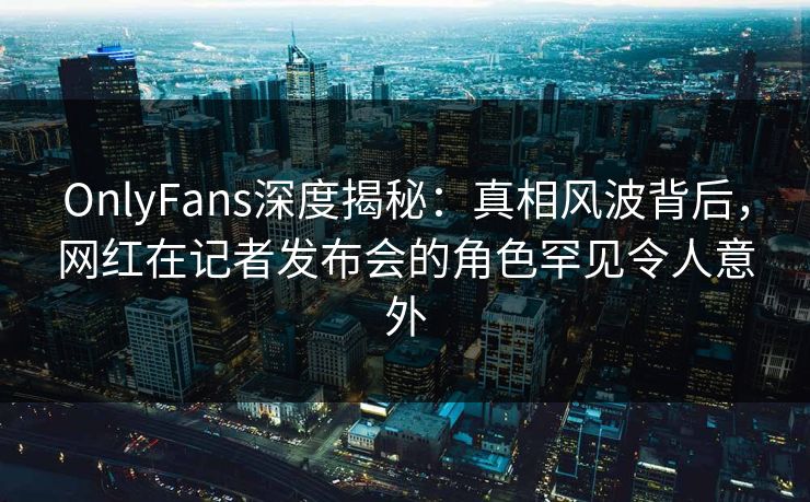 OnlyFans深度揭秘:真相风波背后,网红在记者发布会的角色罕见令人意外
