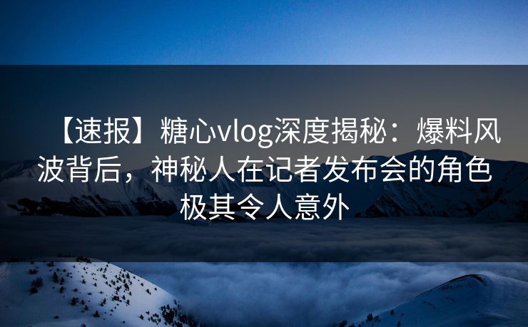 【速报】糖心vlog深度揭秘:爆料风波背后,神秘人在记者发布会的角色极其令人意外