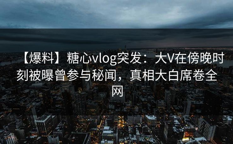 【爆料】糖心vlog突发:大V在傍晚时刻被曝曾参与秘闻,真相大白席卷全网