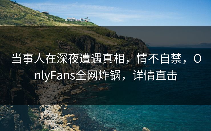 当事人在深夜遭遇真相,情不自禁,OnlyFans全网炸锅,详情直击