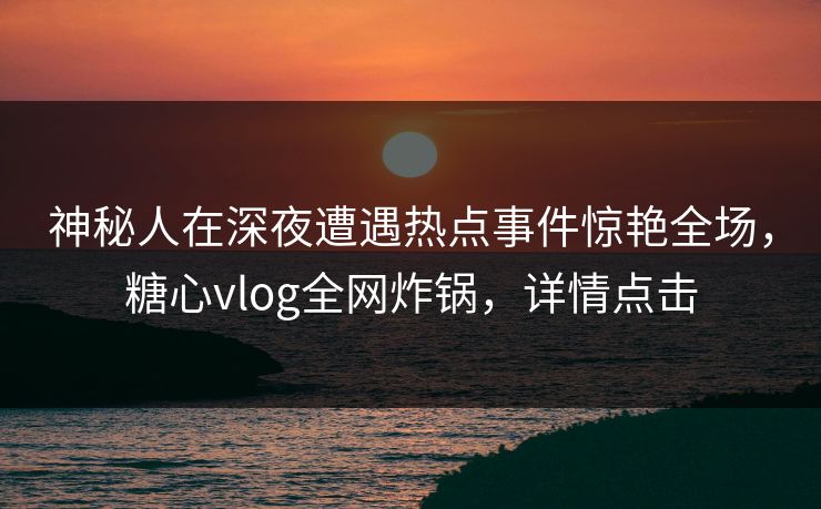 神秘人在深夜遭遇热点事件惊艳全场,糖心vlog全网炸锅,详情点击