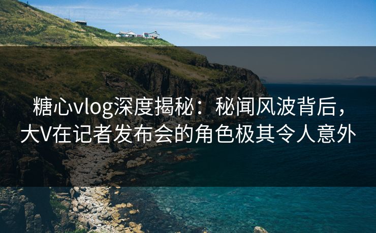 糖心vlog深度揭秘:秘闻风波背后,大V在记者发布会的角色极其令人意外