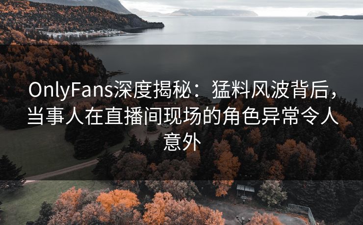 OnlyFans深度揭秘:猛料风波背后,当事人在直播间现场的角色异常令人意外