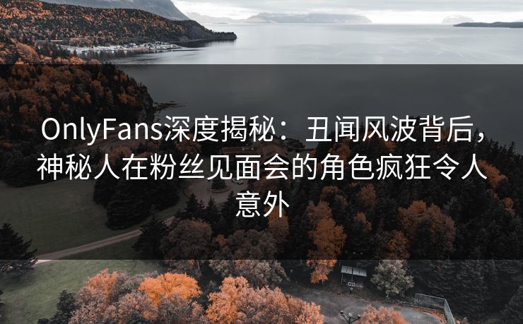 OnlyFans深度揭秘:丑闻风波背后,神秘人在粉丝见面会的角色疯狂令人意外