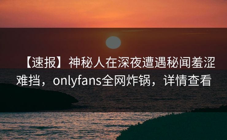 【速报】神秘人在深夜遭遇秘闻羞涩难挡,onlyfans全网炸锅,详情查看