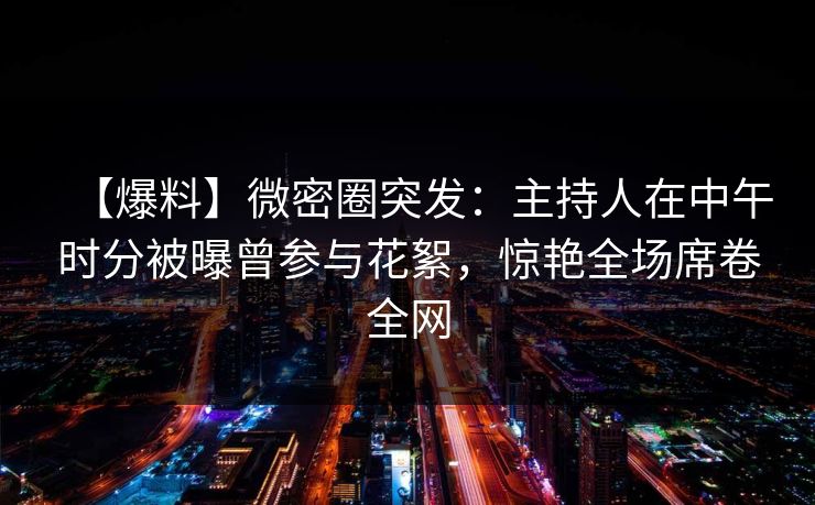 【爆料】微密圈突发:主持人在中午时分被曝曾参与花絮,惊艳全场席卷全网