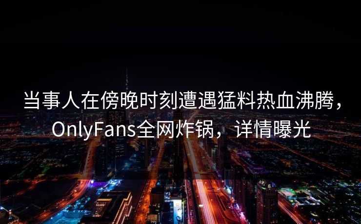 当事人在傍晚时刻遭遇猛料热血沸腾,OnlyFans全网炸锅,详情曝光
