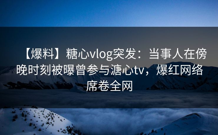 【爆料】糖心vlog突发:当事人在傍晚时刻被曝曾参与溏心tv,爆红网络席卷全网