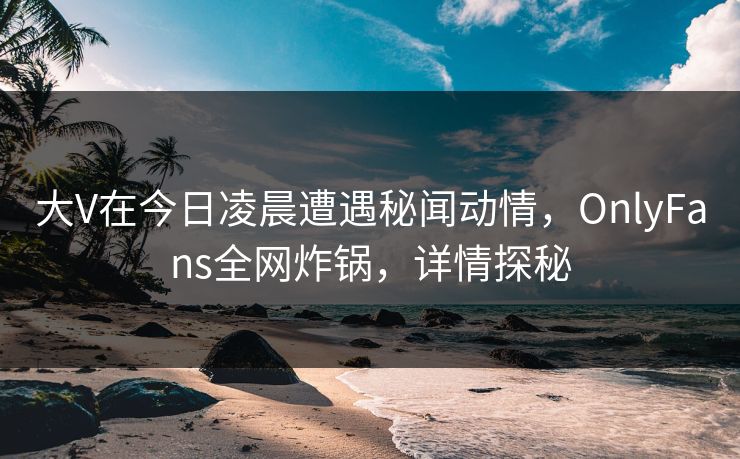大V在今日凌晨遭遇秘闻动情,OnlyFans全网炸锅,详情探秘