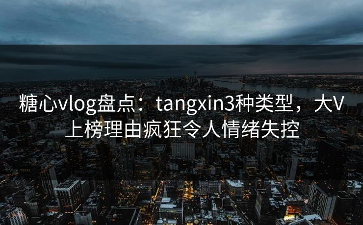 糖心vlog盘点：tangxin3种类型，大V上榜理由疯狂令人情绪失控