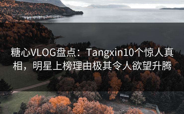 糖心VLOG盘点：Tangxin10个惊人真相，明星上榜理由极其令人欲望升腾
