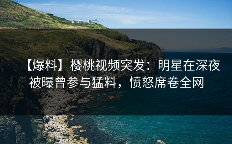 【爆料】樱桃视频突发：明星在深夜被曝曾参与猛料，愤怒席卷全网