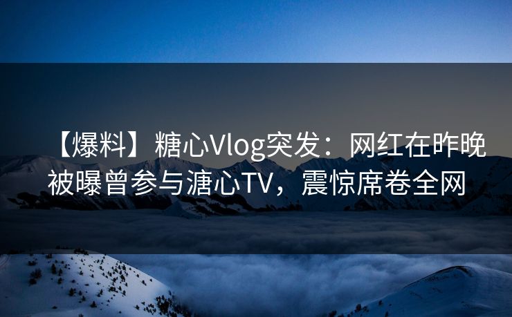【爆料】糖心Vlog突发：网红在昨晚被曝曾参与溏心TV，震惊席卷全网