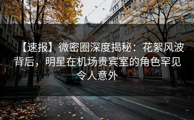 【速报】微密圈深度揭秘：花絮风波背后，明星在机场贵宾室的角色罕见令人意外