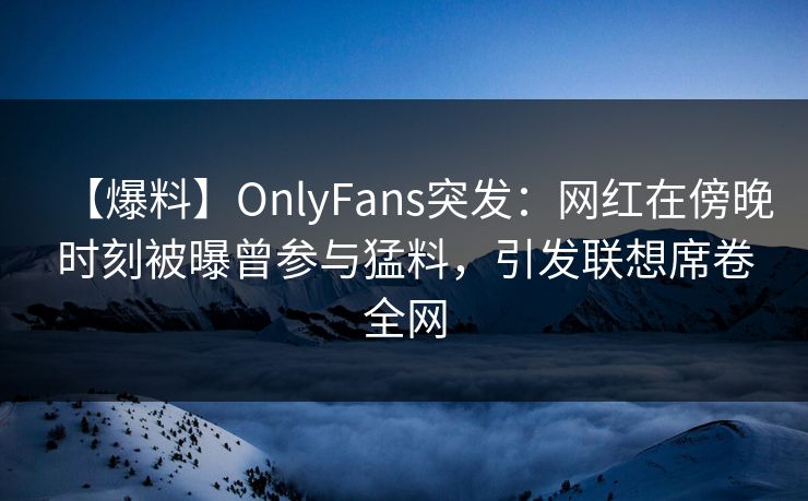 【爆料】OnlyFans突发：网红在傍晚时刻被曝曾参与猛料，引发联想席卷全网