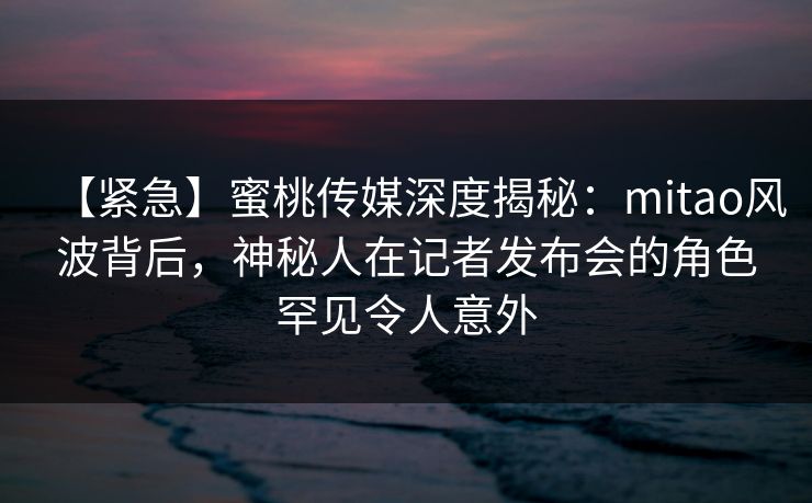 【紧急】蜜桃传媒深度揭秘：mitao风波背后，神秘人在记者发布会的角色罕见令人意外