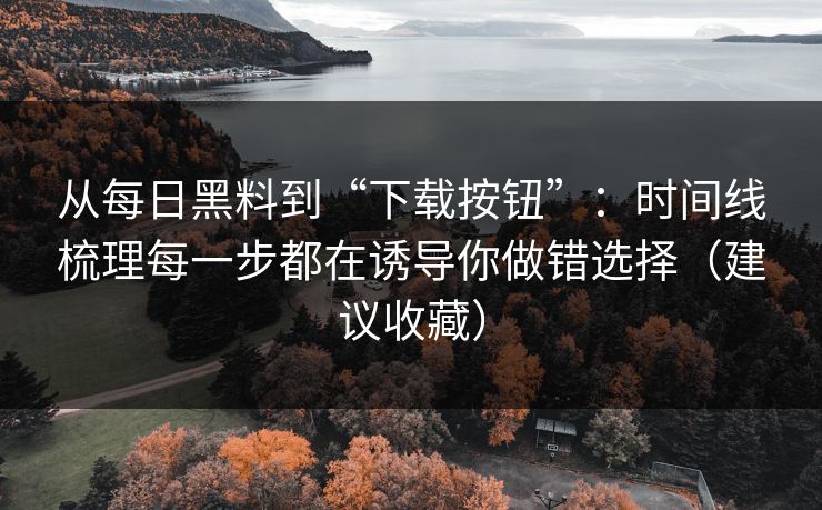 从每日黑料到“下载按钮”：时间线梳理每一步都在诱导你做错选择（建议收藏）
