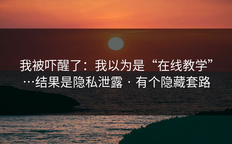 我被吓醒了：我以为是“在线教学”…结果是隐私泄露 · 有个隐藏套路