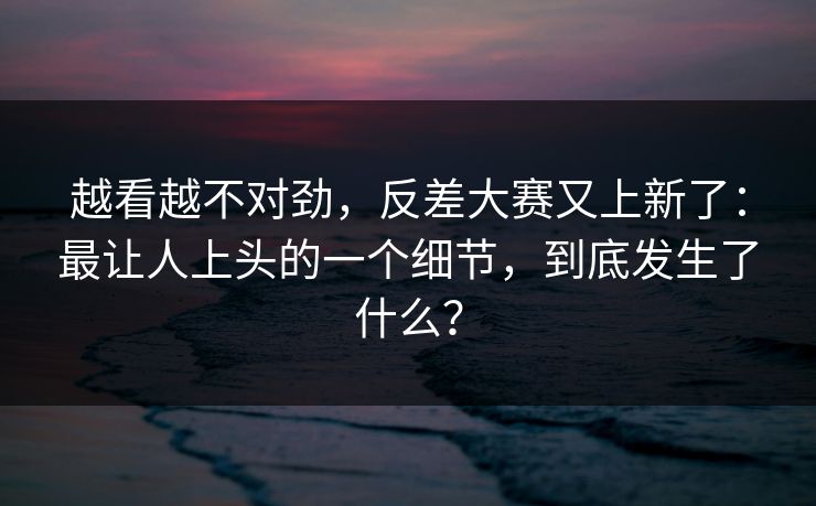 越看越不对劲，反差大赛又上新了：最让人上头的一个细节，到底发生了什么？