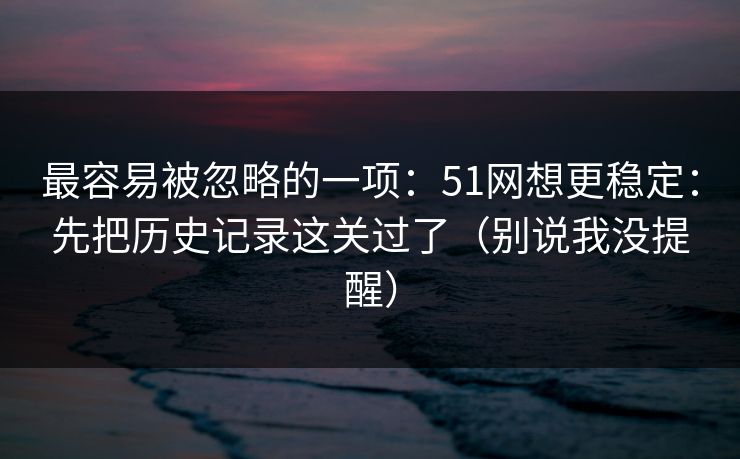 最容易被忽略的一项：51网想更稳定：先把历史记录这关过了（别说我没提醒）