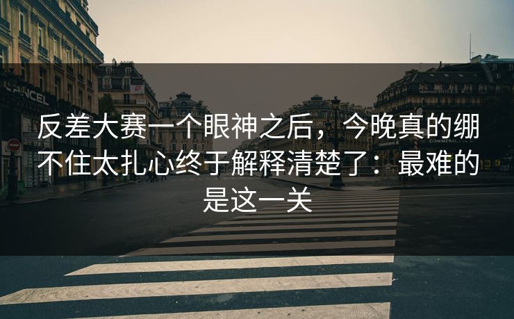 反差大赛一个眼神之后,今晚真的绷不住太扎心终于解释清楚了:最难的是这一关 反差大赛一个眼神之后,今晚真的绷不住太扎心终于解释清楚了:最难的是这一关