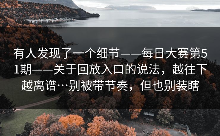 有人发现了一个细节——每日大赛第51期——关于回放入口的说法，越往下越离谱…别被带节奏，但也别装瞎