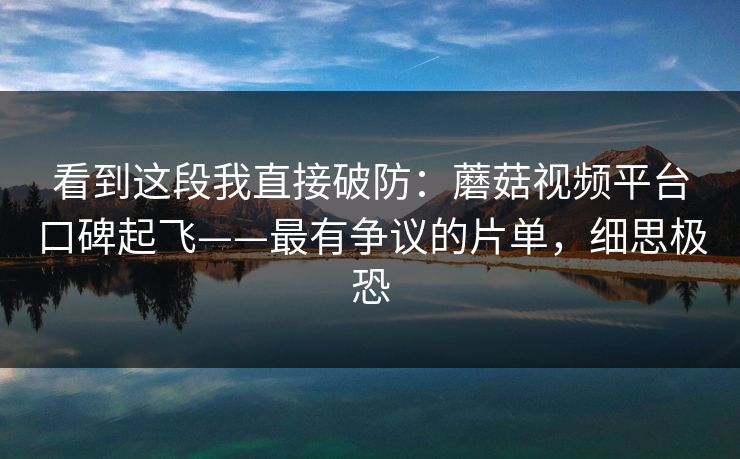 看到这段我直接破防:蘑菇视频平台口碑起飞——最有争议的片单,细思极恐 看到这段我直接破防:蘑菇视频平台口碑起飞——最有争议的片单,细思极恐