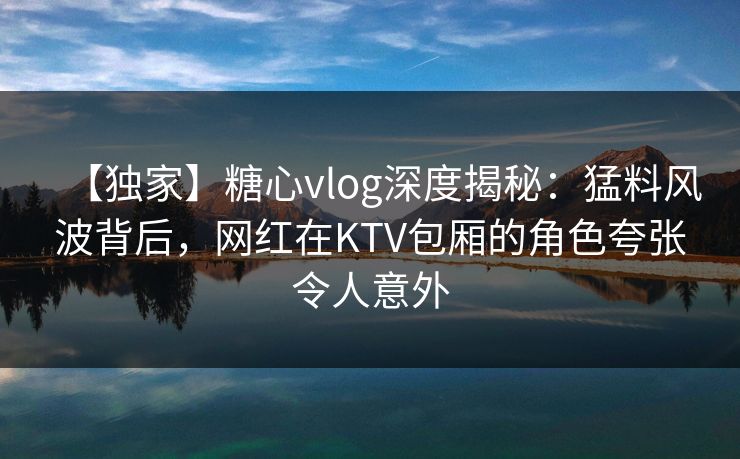 【独家】糖心vlog深度揭秘：猛料风波背后，网红在KTV包厢的角色夸张令人意外