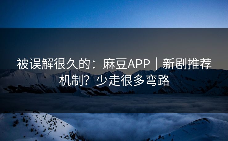 被误解很久的：麻豆APP｜新剧推荐机制？少走很多弯路