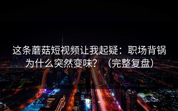 这条蘑菇短视频让我起疑：职场背锅为什么突然变味？（完整复盘）
