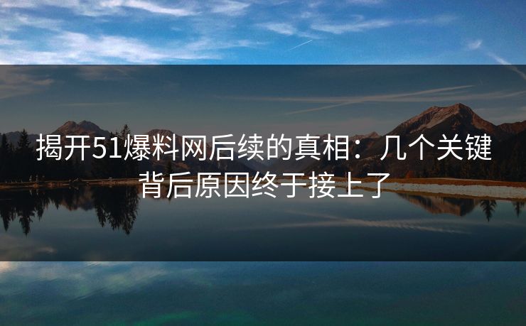 揭开51爆料网后续的真相:几个关键背后原因终于接上了 揭开51爆料网后续的真相:几个关键背后原因终于接上了